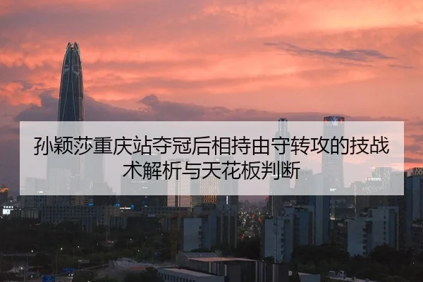 孙颖莎重庆站夺冠后相持由守转攻的技战术解析与天花板判断