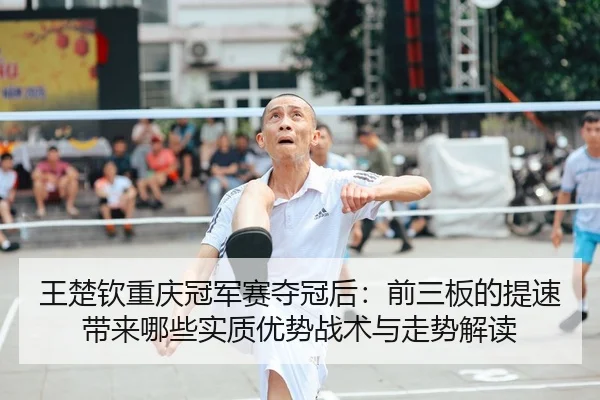 王楚钦重庆冠军赛夺冠后：前三板的提速带来哪些实质优势战术与走势解读